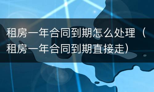 租房一年合同到期怎么处理（租房一年合同到期直接走）