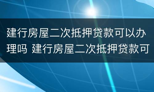 建行房屋二次抵押贷款可以办理吗 建行房屋二次抵押贷款可以办理吗多少钱