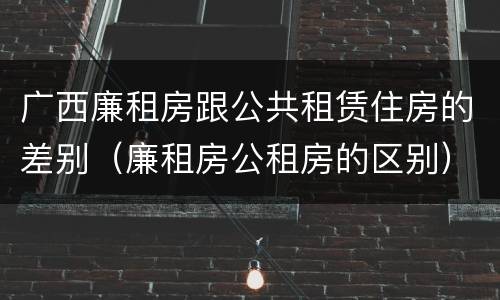 广西廉租房跟公共租赁住房的差别（廉租房公租房的区别）