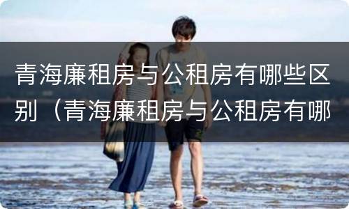 青海廉租房与公租房有哪些区别（青海廉租房与公租房有哪些区别呢）