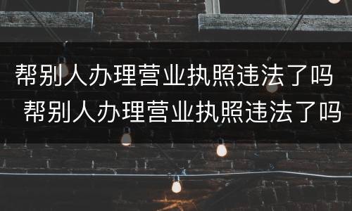 帮别人办理营业执照违法了吗 帮别人办理营业执照违法了吗怎么处理