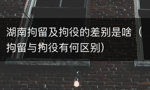 湖南拘留及拘役的差别是啥（拘留与拘役有何区别）