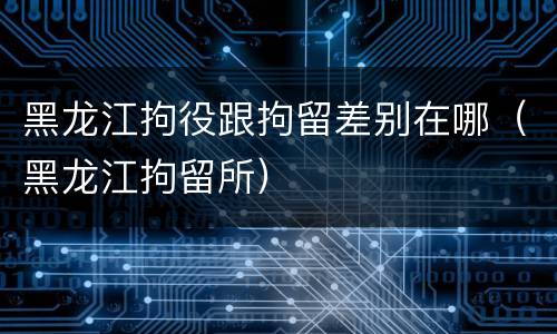 黑龙江拘役跟拘留差别在哪（黑龙江拘留所）