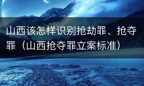 山西该怎样识别抢劫罪、抢夺罪（山西抢夺罪立案标准）