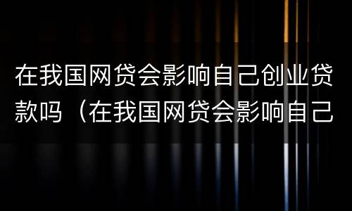 在我国网贷会影响自己创业贷款吗（在我国网贷会影响自己创业贷款吗知乎）