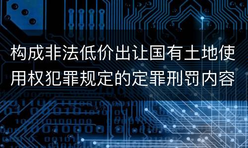 构成非法低价出让国有土地使用权犯罪规定的定罪刑罚内容是什么