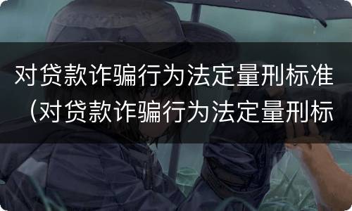 对贷款诈骗行为法定量刑标准（对贷款诈骗行为法定量刑标准是什么）