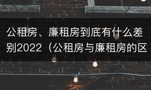 公租房、廉租房到底有什么差别2022（公租房与廉租房的区别都在此,别再搞错了!）
