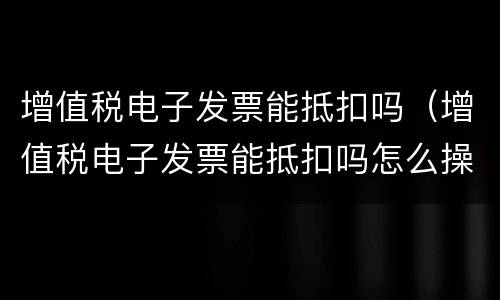 增值税电子发票能抵扣吗（增值税电子发票能抵扣吗怎么操作）