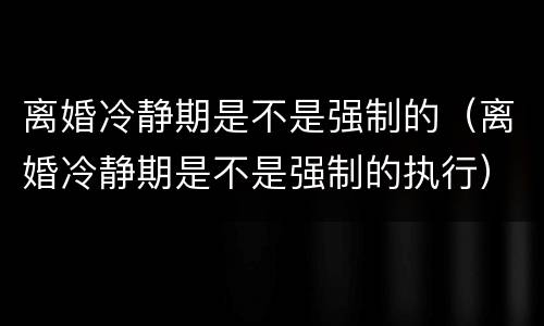 离婚冷静期是不是强制的（离婚冷静期是不是强制的执行）