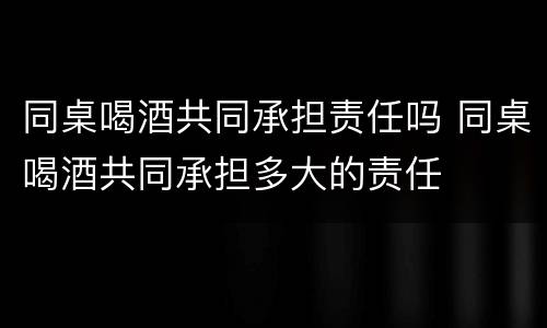 同桌喝酒共同承担责任吗 同桌喝酒共同承担多大的责任