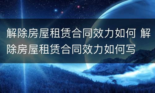 解除房屋租赁合同效力如何 解除房屋租赁合同效力如何写
