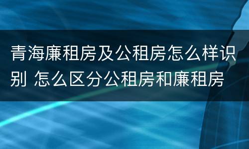 青海廉租房及公租房怎么样识别 怎么区分公租房和廉租房