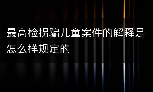 最高检拐骗儿童案件的解释是怎么样规定的