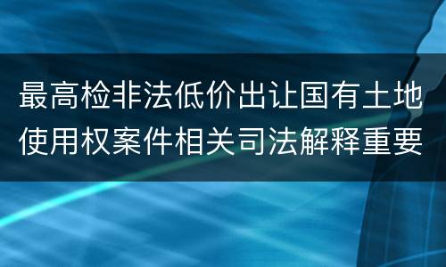最高检非法低价出让国有土地使用权案件相关司法解释重要规定是什么