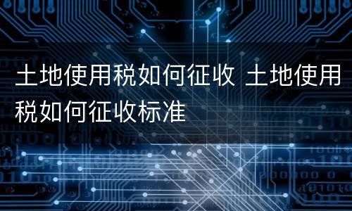土地使用税如何征收 土地使用税如何征收标准