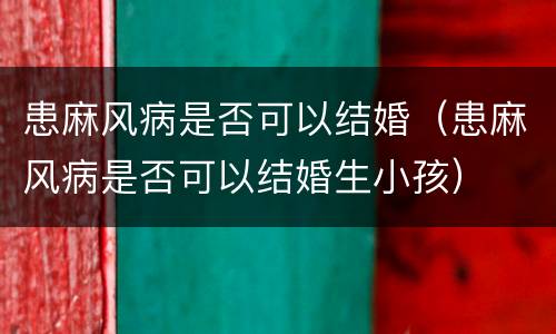 患麻风病是否可以结婚（患麻风病是否可以结婚生小孩）