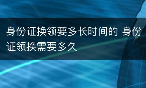 身份证换领要多长时间的 身份证领换需要多久