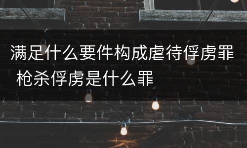 满足什么要件构成虐待俘虏罪 枪杀俘虏是什么罪