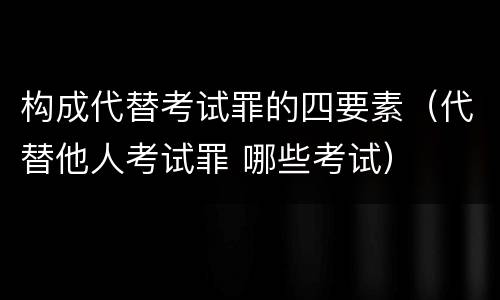 构成代替考试罪的四要素（代替他人考试罪 哪些考试）