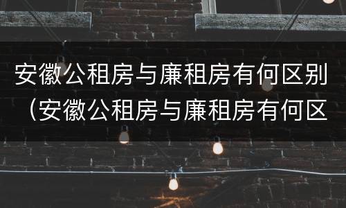 安徽公租房与廉租房有何区别（安徽公租房与廉租房有何区别呢）