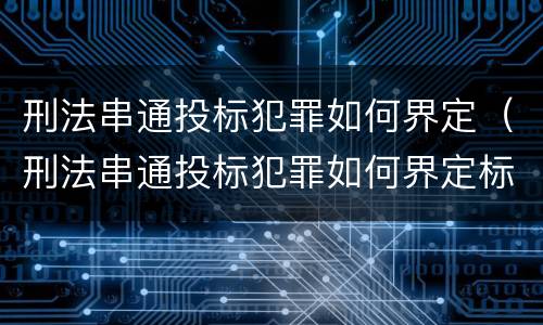 刑法串通投标犯罪如何界定（刑法串通投标犯罪如何界定标准）