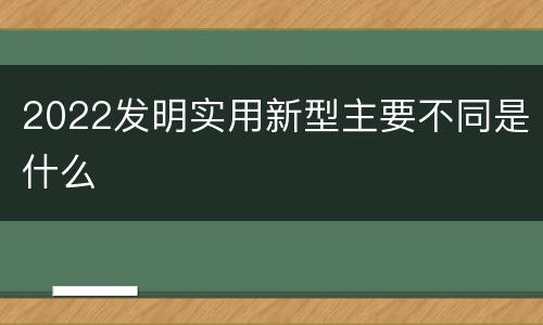 2022发明实用新型主要不同是什么