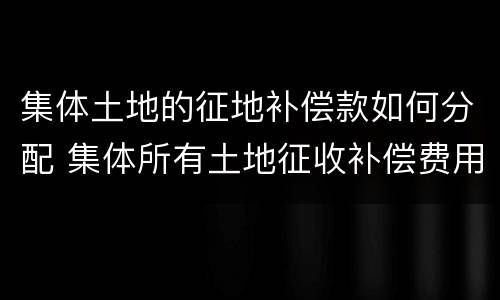 集体土地的征地补偿款如何分配 集体所有土地征收补偿费用分配
