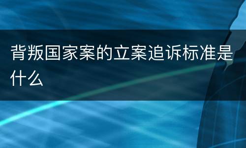背叛国家案的立案追诉标准是什么