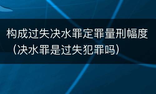构成过失决水罪定罪量刑幅度（决水罪是过失犯罪吗）