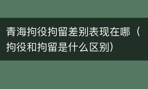 青海拘役拘留差别表现在哪（拘役和拘留是什么区别）