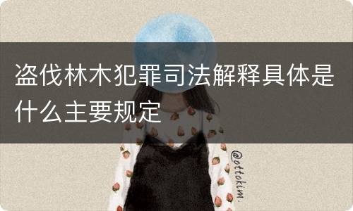 盗伐林木犯罪司法解释具体是什么主要规定