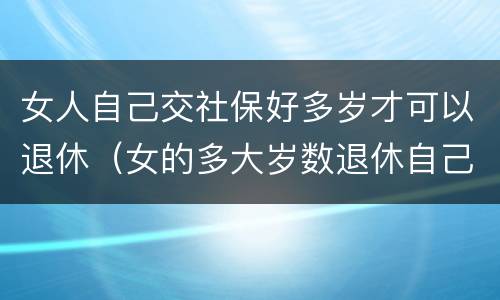 女人自己交社保好多岁才可以退休（女的多大岁数退休自己交的社保）