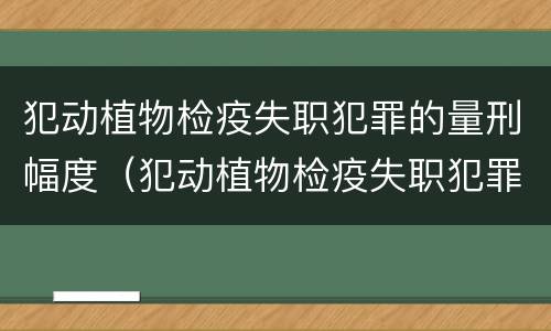 犯动植物检疫失职犯罪的量刑幅度（犯动植物检疫失职犯罪的量刑幅度大吗）
