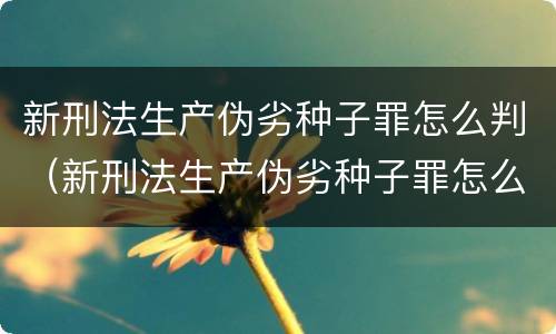新刑法生产伪劣种子罪怎么判（新刑法生产伪劣种子罪怎么判的）