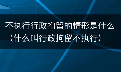 不执行行政拘留的情形是什么（什么叫行政拘留不执行）