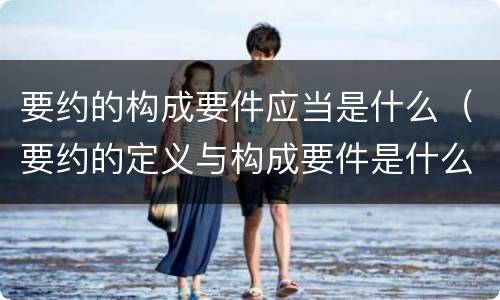 要约的构成要件应当是什么（要约的定义与构成要件是什么）