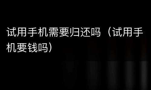试用手机需要归还吗（试用手机要钱吗）
