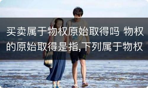 买卖属于物权原始取得吗 物权的原始取得是指,下列属于物权