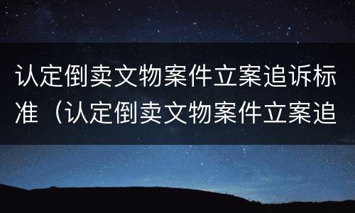认定倒卖文物案件立案追诉标准（认定倒卖文物案件立案追诉标准是什么）