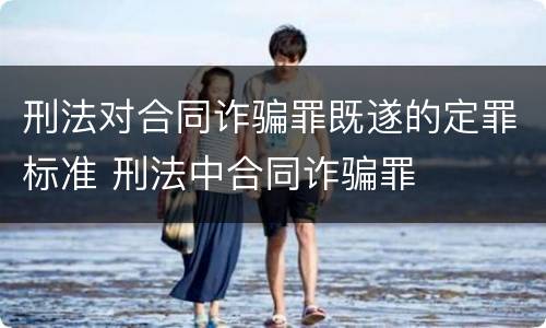 刑法对合同诈骗罪既遂的定罪标准 刑法中合同诈骗罪