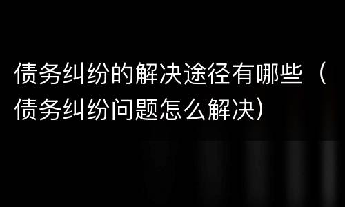 债务纠纷的解决途径有哪些(债务纠纷问题怎么解决)