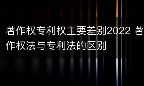 著作权专利权主要差别2022 著作权法与专利法的区别