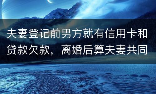 夫妻登记前男方就有信用卡和贷款欠款，离婚后算夫妻共同债务吗