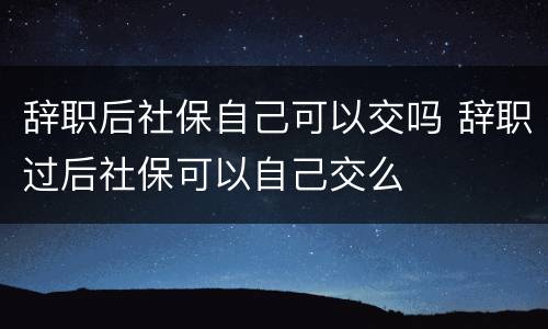辞职后社保自己可以交吗 辞职过后社保可以自己交么