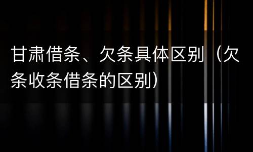 甘肃借条、欠条具体区别（欠条收条借条的区别）