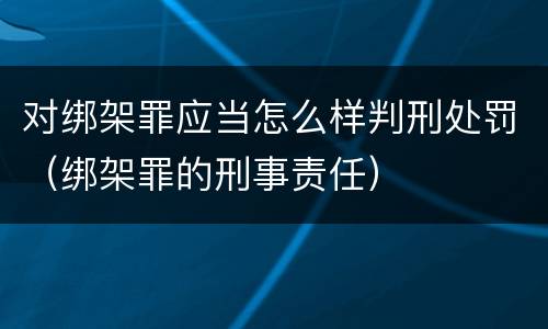 对绑架罪应当怎么样判刑处罚（绑架罪的刑事责任）