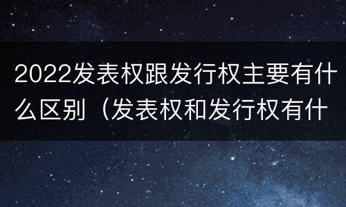 2022发表权跟发行权主要有什么区别（发表权和发行权有什么区别）