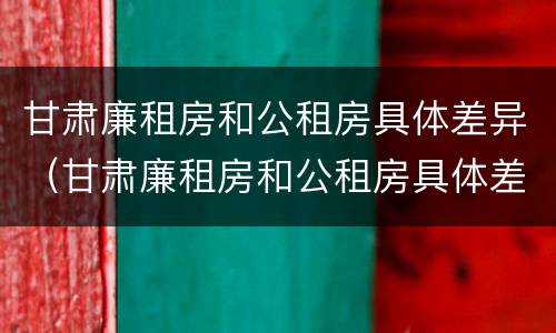 甘肃廉租房和公租房具体差异（甘肃廉租房和公租房具体差异在哪）