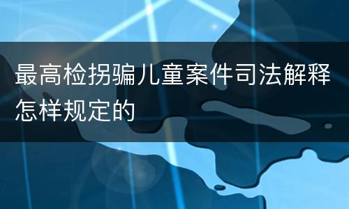 最高检拐骗儿童案件司法解释怎样规定的